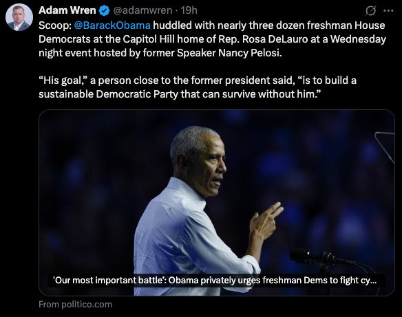 Adam Wren • @adamwren • 19h
§...
Scoop: @BarackObama huddled with nearly three dozen freshman House Democrats at the Capitol Hill home of Rep. Rosa DeLauro at a Wednesday night event hosted by former Speaker Nancy Pelosi.
"His goal," a person close to the former president said, "is to build a sustainable Democratic Party that can survive without him."