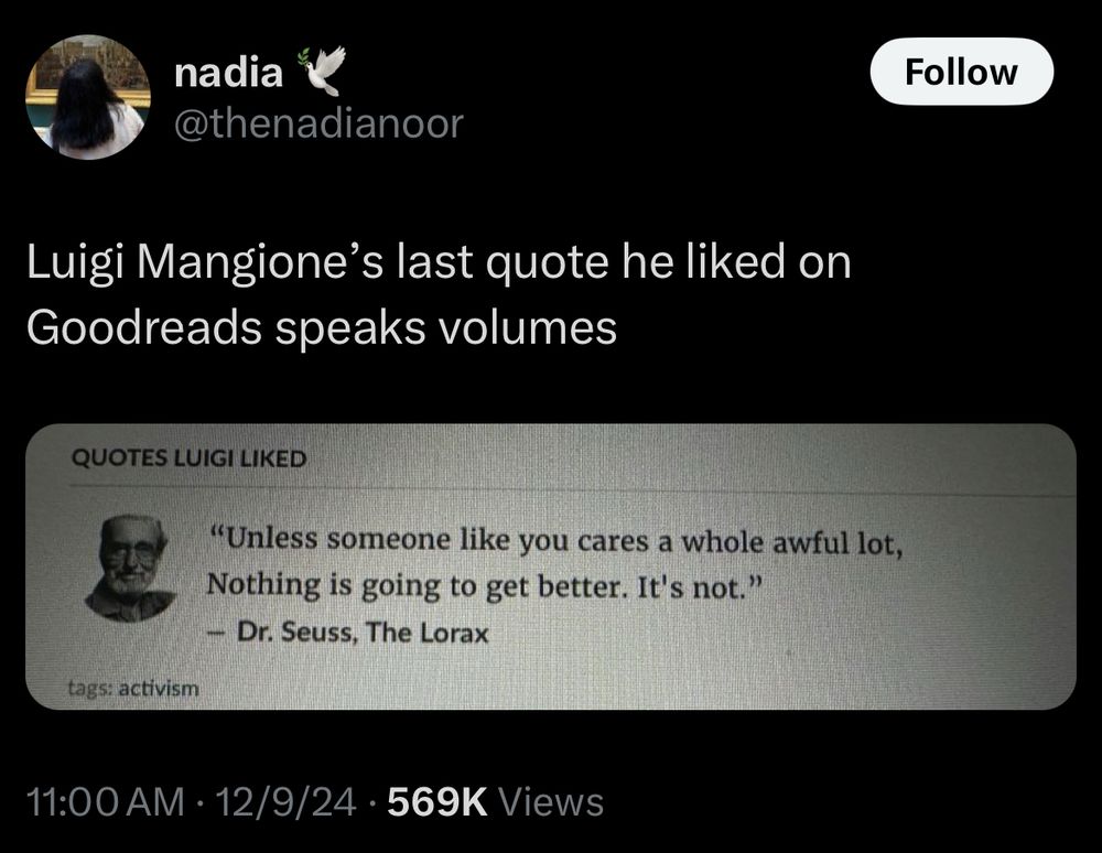post by @thenadianoor :

Luigi Mangione's last quote he liked on Goodreads speaks volumes

[QUOTES LUIGI LIKED
"Unless someone like you cares a whole awful lot, Nothing is going to get better. It's not."
- Dr. Seuss, The Lorax]