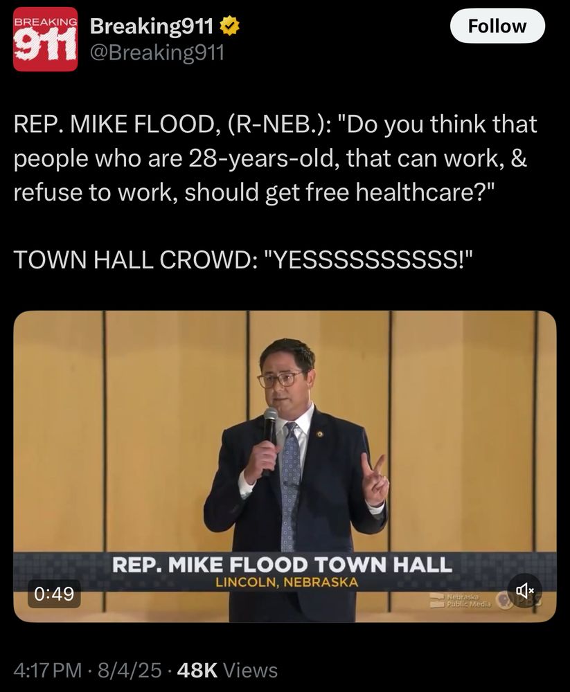 Breaking911
@Breaking911 :

REP. MIKE FLOOD, (R-NEB.): "Do you think that people who are 28-years-old, that can work, & refuse to work, should get free healthcare?"
TOWN HALL CROWD: "YESSSSSSSSSS!"