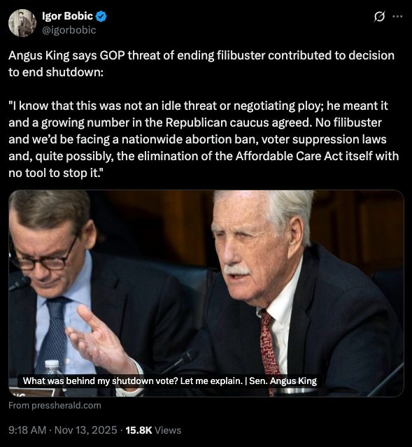 Igor Bobic
@igorbobic
g ...
Angus King says GOP threat of ending filibuster contributed to decision to end shutdown:
"I know that this was not an idle threat or negotiating ploy; he meant it and a growing number in the Republican caucus agreed. No filibuster and we'd be facing a nationwide abortion ban, voter suppression laws and, quite possibly, the elimination of the Affordable Care Act itself with no tool to stop it."