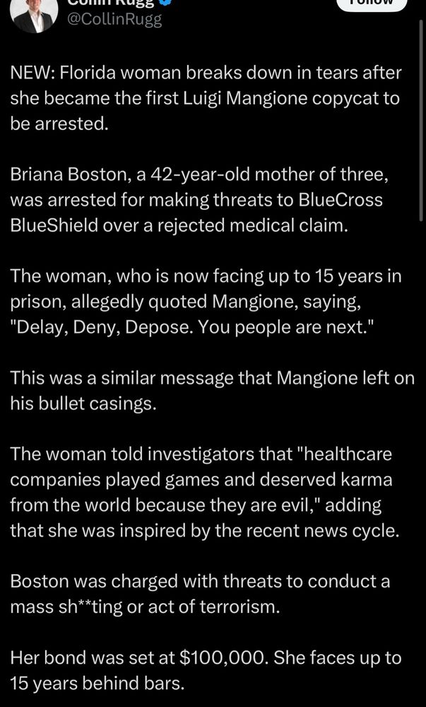 post by @CollinRugg :

NEW: Florida woman breaks down in tears after she became the first Luigi Mangione copycat to be arrested
Briana Boston, a 42-year-old mother of three, was arrested for making threats to BlueCross BlueShield over a rejected medical claim.
The woman, who is now facing up to 15 years in prison, allegedly quoted Mangione, saying,
"Delay, Deny, Depose. You people are next."
This was a similar message that Mangione left on his bullet casings.
The woman told investigators that "healthcare companies played games and deserved karma from the world because they are evil," adding that she was inspired by the recent news cycle.
Boston was charged with threats to conduct a mass sh**ting or act of terrorism.
Her bond was set at $100,000. She faces up to 15 years behind bars.