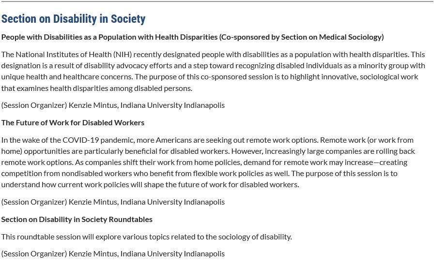 Section on Disability in Society

People with Disabilities as a Population with Health Disparities (Co-sponsored by Section on Medical Sociology)   

The National Institutes of Health (NIH) recently designated people with disabilities as a population with health disparities. This designation is a result of disability advocacy efforts and a step toward recognizing disabled individuals as a minority group with unique health and healthcare concerns. The purpose of this co-sponsored session is to highlight innovative, sociological work that examines health disparities among disabled persons.

(Session Organizer) Kenzie Mintus, Indiana University Indianapolis

The Future of Work for Disabled Workers     

In the wake of the COVID-19 pandemic, more Americans are seeking out remote work options. Remote work (or work from home) opportunities are particularly beneficial for disabled workers. However, increasingly large companies are rolling back remote work options. As companies shift their work from home policies, demand for remote work may increase—creating competition from nondisabled workers who benefit from flexible work policies as well. The purpose of this session is to understand how current work policies will shape the future of work for disabled workers.

(Session Organizer) Kenzie Mintus, Indiana University Indianapolis

Section on Disability in Society Roundtables    

This roundtable session will explore various topics related to the sociology of disability.

(Session Organizer) Kenzie Mintus, Indiana University Indianapolis