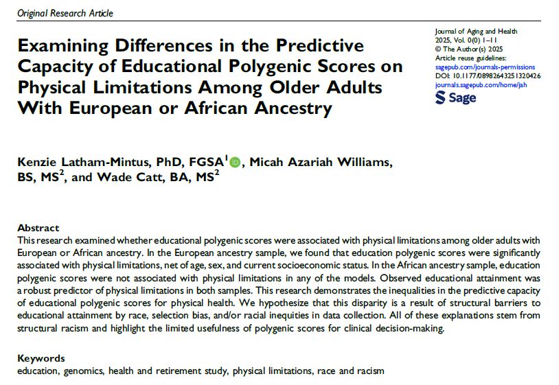 Examining Differences in the Predictive Capacity of Educational Polygenic Scores on Physical  Limitations Among Older Adults With European or African Ancestry

Kenzie Latham-Mintus, PhD, FGSA¹, Micah Azariah Williams, BS, MS², and Wade Catt, BA, MS²
Abstract                                               
This research examined whether educational  polygenic scores were associated with physical limitations among older adults with European or African ancestry. In the European ancestry sample, we found that education polygenic scores were signiﬁcantly associated with physical limitations, net of age, sex, and current socioeconomic status. In the African ancestry sample, education polygenic scores were not associated with physical limitations in any of the models. Observed educational attainment was a robust predictor of physical limitations in both samples. This research demonstrates the inequalities in the predictive capacity of educational polygenic scores for physical health. We hypothesize that this disparity is a result of structural barriers to educational attainment by race, selection bias, and/or racial inequities in data collection. All of these explanations stem from
structural racism and highlight the limited usefulness of polygenic scores for clinical decision-making.
