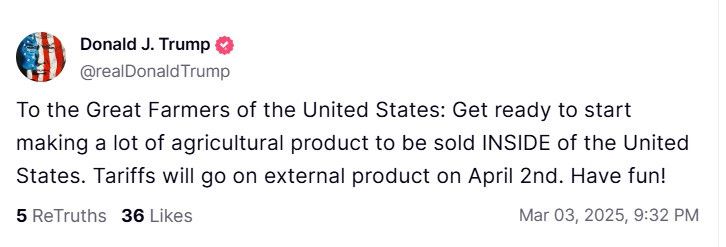 Donald J. Trump
@realDonald Trump
To the Great Farmers of the United States: Get ready to start making a lot of agricultural product to be sold INSIDE of the United States. Tariffs will go on external product on April 2nd. Have fun!