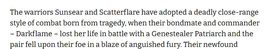 The warriors Sunsear and Scatterflare have adopted a deadly close-range style of combat born from tragedy, when their bondmate and commander – Darkflame – lost her life in battle with a Genestealer Patriarch and the pair fell upon their foe in a blaze of anguished fury. 