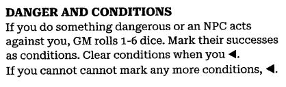 DANGER AND CONDITIONS
If you do something dangerous or an NPC acts against you, GM rolls 1-6 dice. Mark their successes as conditions. Clear conditions when you ◀. 
If you cannot cannot mark any more conditions, ◀. 