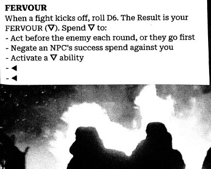 
FERVOUR
When a fight kicks off, roll D6. The Result is your FERVOUR (⛛). Spend ⛛ to:
- Act before the enemy each round, or they go first
- Negate an NPC’s success spend against you
- Activate a ⛛ ability
- ◀
- ◀
