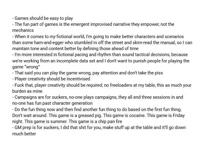 - Games should be easy to play
- The fun part of games is the emergent improvised narrative they empower, not the mechanics 
- When it comes to my fictional world, I’m going to make better characters and scenarios than some ham-and-egger who stumbled in off the street and skim-read the manual, so I can maintain tone and content better by defining those ahead of time
- I’m more interested in fictional pacing and rhythm than sound tactical decisions, because we’re working from an incomplete data set and I don’t want to punish people for playing the game “wrong”
- That said you can play the game wrong, pay attention and don’t take the piss
- Player creativity should be incentivised
- Fuck that, player creativity should be required, no freeloaders at my table, this as much your burden as mine
- Campaigns are for suckers, no-one plays campaigns, they all end three sessions in and no-one has fun past character generation 
- Do the fun thing now and then find another fun thing to do based on the first fun thing. Don’t wait around. This game is a greased pig. This game is cocaine. This game is Friday night. This game is summer. This game is a chip pan fire
- GM prep is for suckers, I did that shit for you, make stuff up at the table and it’ll go down much better
