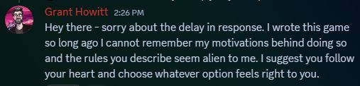 screenshot from the RRD discord of a message I posted today. It reads:

"Grant Howitt — 2:26 PM
Hey there - sorry about the delay in response. I wrote this game so long ago I cannot remember my motivations behind doing so and the rules you describe seem alien to me. I suggest you follow your heart and choose whatever option feels right to you."