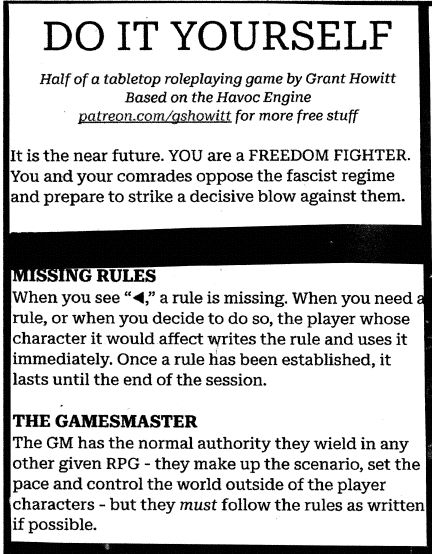 DO IT YOURSELF
Half of a tabletop roleplaying game by Grant Howitt
Based on the Havoc Engine
patreon.com/gshowitt for more free stuff

It is the near future. YOU are a FREEDOM FIGHTER. You and your comrades oppose the fascist regime and prepare to strike a decisive blow against them.

MISSING RULES
When you see “◀,” a rule is missing. When you need a rule, or when you decide to do so, the player whose character it would affect writes the rule and uses it immediately. Once a rule has been established, it lasts until the end of the session.

THE GAMESMASTER
The GM has the normal authority they wield in any other given RPG - they make up the scenario, set the pace and control the world outside of the player characters - but they must follow the rules as written if possible. 

