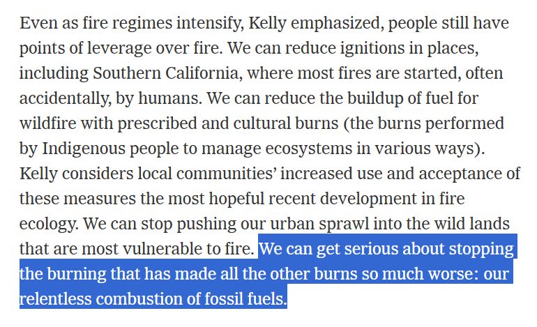 Excerpt from a NY Times story that reads:

 "Even as fire regimes intensify, Kelly emphasized, people still have points of leverage over fire. We can reduce ignitions in places, including Southern California, where most fires are started, often accidentally, by humans. We can reduce the buildup of fuel for wildfire with prescribed and cultural burns (the burns performed by Indigenous people to manage ecosystems in various ways). Kelly considers local communities’ increased use and acceptance of these measures the most hopeful recent development in fire ecology. We can stop pushing our urban sprawl into the wild lands that are most vulnerable to fire. We can get serious about stopping the burning that has made all the other burns so much worse: our relentless combustion of fossil fuels."