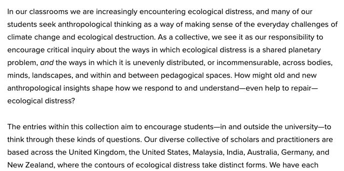 Screen shot of some text from the linked intro: "In our classrooms we are increasingly encountering ecological distress, and many of our students seek anthropological thinking as a way of making sense of the everyday challenges of climate change and ecological destruction. As a collective, we see it as our responsibility to encourage critical inquiry about the ways in which ecological distress is a shared planetary problem, and the ways in which it is unevenly distributed, or incommensurable, across bodies, minds, landscapes, and within and between pedagogical spaces. How might old and new anthropological insights shape how we respond to and understand—even help to repair—ecological distress?

The entries within this collection aim to encourage students—in and outside the university—to think through these kinds of questions. Our diverse collective of scholars and practitioners are based across the United Kingdom, the United States, Malaysia, India, Australia, Germany, & New Zealand, where the contours of ecological distress take distinct forms."