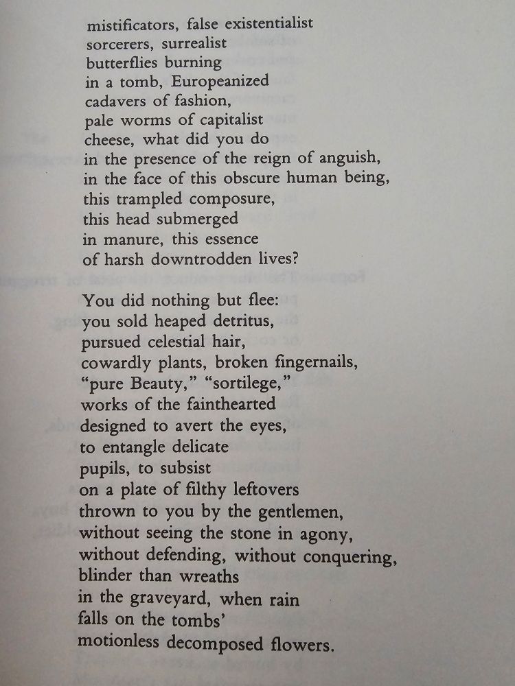 "mystifiers, false existential
sorcerers, surrealist
butterflies incandescent
in the tomb, Europhile
cadavers in fashion,
pale worms in the capitalist
cheese, what did you do
confronted with the reign of anguish,
in the face of this dark human being,
this kicked-around dignity,
this head immersed
in manure, this essence
of coarse and trampled lives?

You did nothing but take flight:
sold a stack of debris,
searched for celestial hair,
cowardly plants, fingernail clippings,
"Pure Beauty," "spells,"
works of the timid
good for averting the eyes,
for the confusion of delicate
pupils, surviving
on a plate of dirty leftovers
tossed at you by the masters,
not seeing the stone in agony,
no defense, no conquest,
more blinds than wreaths
at the cemetery, when rain
falls on the flowers still
and rotten among the tombs."
