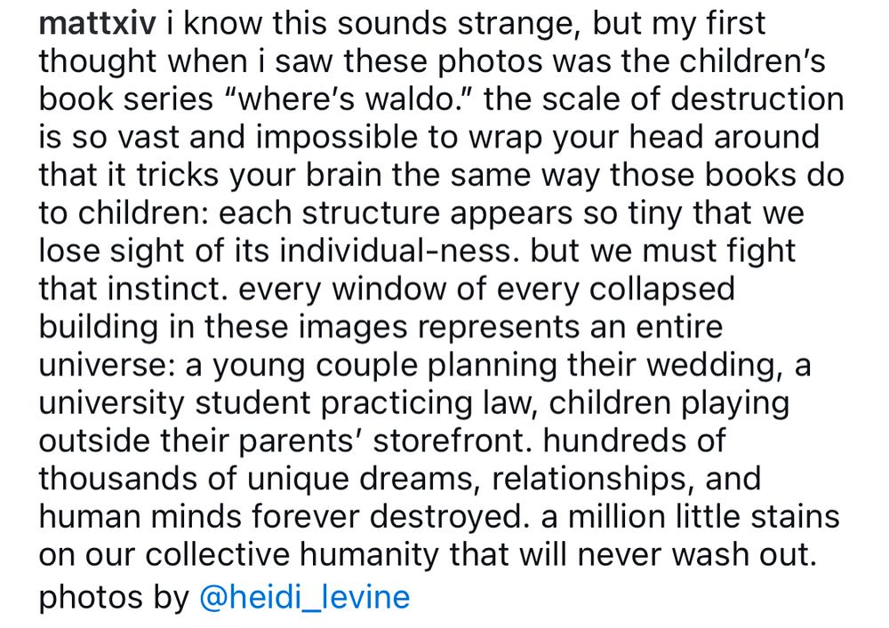 Caption from original Instagram post:

I know this sounds strange, but my first thought when I saw these photos was the children’s book series “where’s Waldo”. The scale of destruction is so vast and impossible to wrap your head around that it tricks your brain the same way those books do to children: each structure appears so tiny that we lose sight of its individual-ness. But we must fight that instinct. Every window of every collapsed building in these images represents an entire universe: a young couple planning their wedding, a university student practicing law, children playing outside their parents’ storefront. Hundreds of thousands of unique dreams, relationships, and human minds forever destroyed. A million little stains on our collective humanity that will never wash out. 

Photos by @heidi_levine 