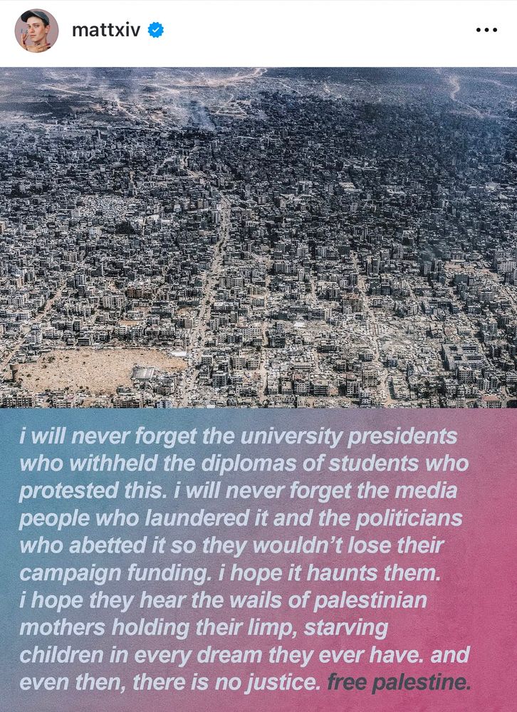 Yet another similar image of Gaza destroyed. 

Caption continues: I will never forget the university presidents who withheld the diplomas of students who protested this. I will never forget the media people who laundered it and the politicians who abetted it so they wouldn’t lose their campaign funding. I hope it haunts them. I hope they hear the wails of Palestinian mothers holding their limp, starving children in every dream they ever have. And even then, there is no justice. Free Palestine. 