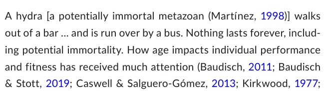  A hydra [a potentially immortal metazoan (Martı́nez, 1998)] walks 
out of a bar … and is run over by a bus. Nothing lasts forever, includ
ing potential immortality. How age impacts individual performance 
and fitness has received much attention (Baudisch, 2011; Baudisch 
& Stott, 2019; Caswell & Salguero- Gómez, 2013; Kirkwood, 1977;