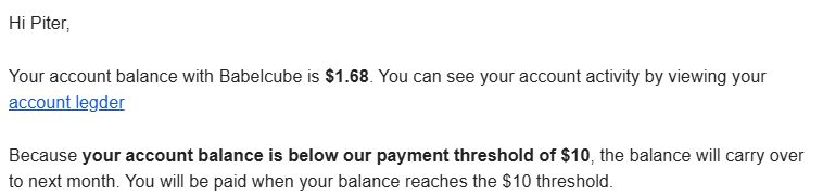 Email enviado pelo Babelcube com o texto:

Hi Piter,

Your account balance with Babelcube is $1.68. You can see your account activity by viewing your account legder

Because your account balance is below our payment threshold of $10, the balance will carry over to next month. You will be paid when your balance reaches the $10 threshold.