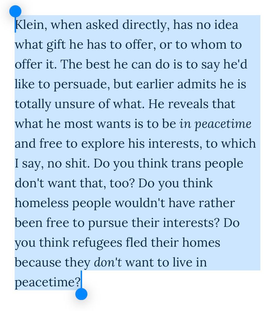 Klein, when asked directly, has no idea what gift he has to offer, or to whom to offer it. The best he can do is to say he'd like to persuade, but earlier admits he is totally unsure of what. He reveals that what he most wants is to be in peacetime and free to explore his interests, to which I say, no shit. Do you think trans people don't want that, too? Do you think homeless people wouldn't have rather been free to pursue their interests? Do you think refugees fled their homes because they don't want to live in peacetime?