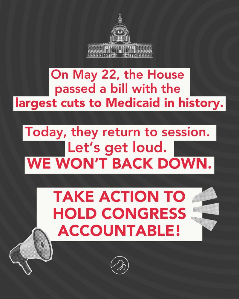 On May 22, the House passed a bill with the 
largest cuts to Medicaid in history. Today, they return to session.  Let’s get loud. We won’t back down. Take action to hold Congress accountable! 