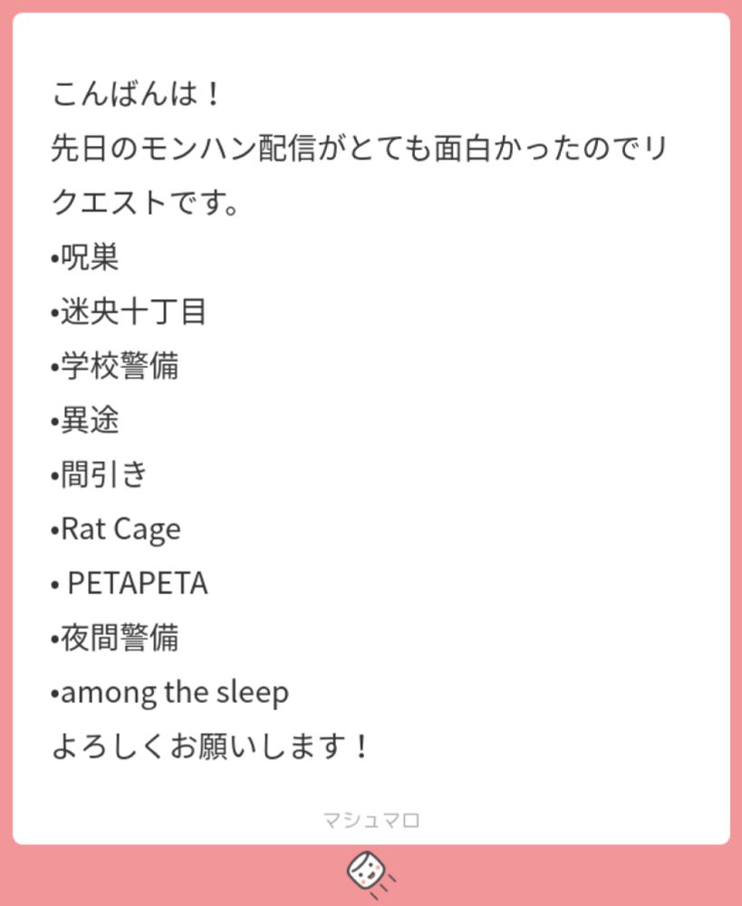 こんばんは！
先日のモンハン配信がとても面白かったのでリクエストです。
•呪巣
•迷央十丁目
•学校警備
•異途
•間引き
•Rat Cage
• PETAPETA
•夜間警備
•among the sleep
よろしくお願いします！ | マシュマロ