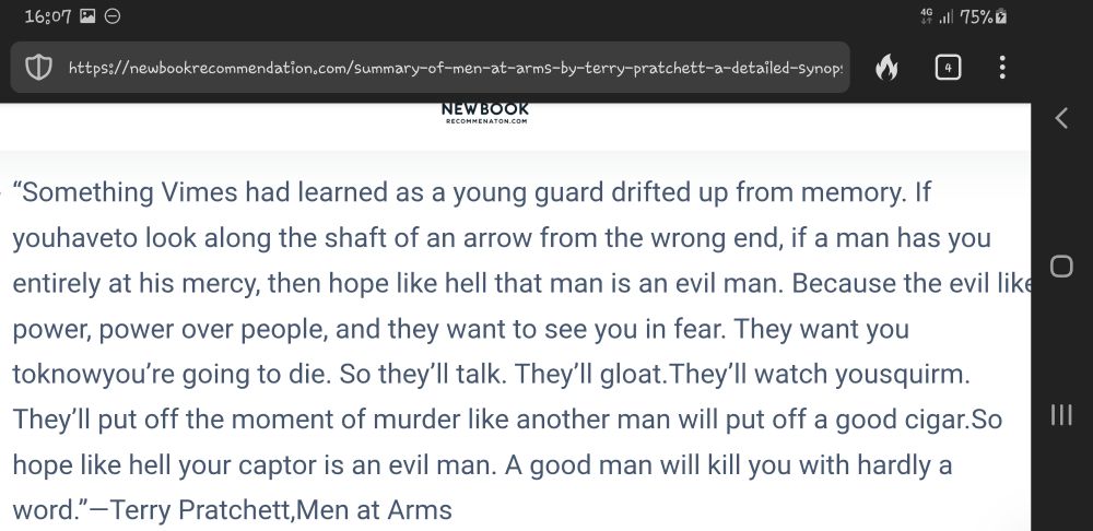 Something Vimes had learned as a young guard drifted up from memory. If you have to look along the shaft of an arrow from the wrong end, if a man has you entirely at his mercy, then hope like hell that man is an evil man. Because the evil like power, power over people, and they want to see you in fear. They want you to know you’re going to die. So they’ll talk. They’ll gloat.They’ll watch you squirm. They’ll put off the moment of murder like another man will put off a good cigar.So hope like hell your captor is an evil man. A good man will kill you with hardly a word.”―Terry Pratchett,Men at Arms