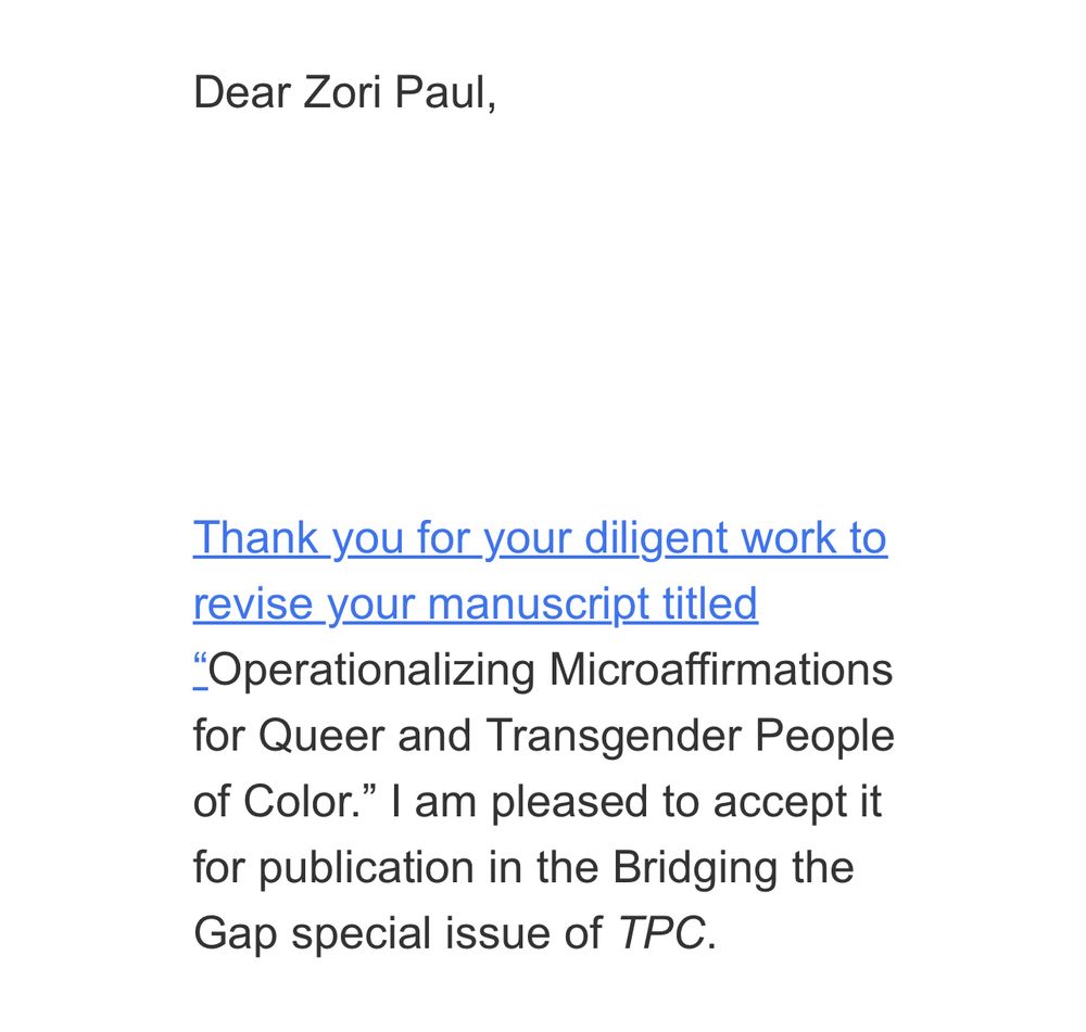 Screenshot of an email that reads: Dear Zori Paul,
Thank you for your diligent work to revise your manuscript titled
"Operationalizing Microaffirmations for Queer and Transgender People of Color." I am pleased to accept it for publication in the Bridging the Gap special issue of TPC.