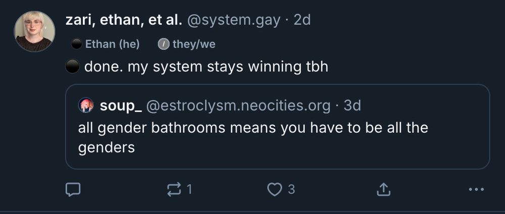 a screenshot of a bluesky post from me, with a label reading "⚫️ Ethan (he)" in front of the pronoun label "they/we"

the rest of the post reads: 

⚫️ done. my system stays winning tbh

quoted post: 
soup_ @estroclysm.neocities.org 3d
all gender bathrooms means you have to be all the genders

there is 1 repost and 3 likes
