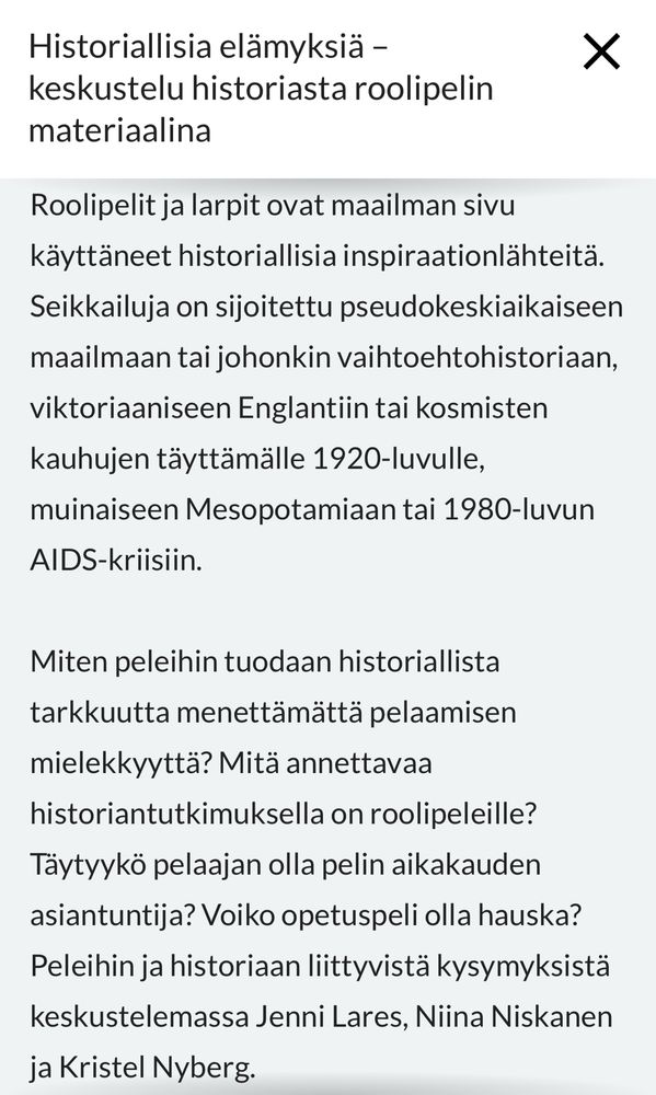 Historiallisia elämyksiä - keskustelu historiasta roolipelin materiaalina.

Roolipelit ja larpit ovat maailman sivu käyttäneet historiallisia inspiraationlähteitä.
Seikkailuja on sijoitettu pseudokeskiaikaiseen
maailmaan tai johonkin vaihtoehtohistoriaan,
viktorianiseen Englantiin tai kosmisten kauhujen täyttämälle 1920-luvulle,
muinaiseen Mesopotamiaan tai 1980-luvun
AIDS-kriisiin.
Miten peleihin tuodaan historiallista tarkkuutta menettämättä pelaamisen
mielekkyyttä? Mitä annettavaa
historiantutkimuksella on roolipeleille?
Täytyykö pelaajan olla pelin aikakauden
asiantuntija? Voiko opetuspeli olla hauska?
Peleihin ja historiaan liittyvistä kysymyksistä
keskustelemassa Jenni Lares, Niina Niskanen ja Kristel Nyberg.