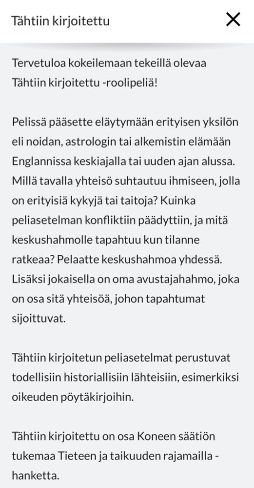 Tähtiin kirjoitettu
Tervetuloa kokeilemaan tekeillä olevaa
Tähtiin kirjoitettu -roolipeliä!
Pelissä pääsette eläytymään erityisen yksilön
eli noidan, astrologin tai alkemistin elämän Englannissa keskiajalla tai uuden ajan alussa.
Millä tavalla yhteisö suhtautuu ihmiseen, jolla
on erityisia kykyjä tai taitoja? Kuinka
peliasetelman konfliktiin päädyttiin, ja mitä
keskushahmolle tapahtuu kun tilanne
ratkeaa? Pelaatte keskushahmoa yhdessa.
Lisäksi jokaisella on oma avustajahahmo, joka
on osa sitä yhteisöä, johon tapahtumat
sijoittuvat.
Tähtiin kirjoitetun peliasetelmat perustuvat
todellisiin historiallisiin lähteisiin, esimerkiksi
oikeuden pöytäkirjoihin.
Tähtiin kirjoitettu on osa Koneen Säätiön
tukemaa Tieteen ja taikuuden rajamailla -hanketta.