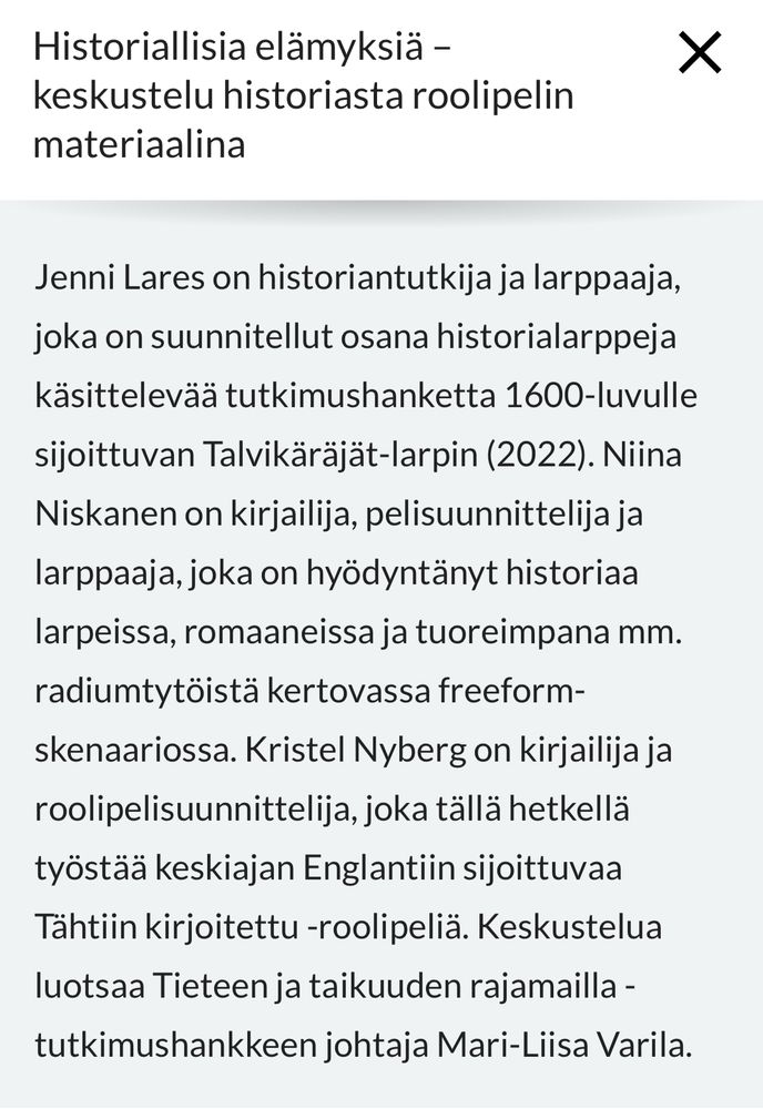 Jenni Lares on historiantutkija ja larppaaja, joka on suunnitellut osana historialarppeja käsittelevää tutkimushanketta 1600-luvulle
sijoittuvan Talvikäräjät-larpin (2022). Niina
Niskanen on kirjailija, pelisuunnittelija ja
larppaaja, joka on hyödyntänyt historiaa
larpeissa, romaaneissa ja tuoreimpana mm.
radiumtytöistä kertovassa freeform-
skenaariossa. Kristel Nyberg on kirjailija ja roolipelisuunnittelija, joka tällä hetkellä
työstää keskiajan Englantiin sijoittuvaa
Tähtiin kirjoitettu -roolipeliä. Keskustelua
luotsaa Tieteen ja taikuuden rajamailla -tutkimushankkeen johtaja Mari-Liisa Varila.