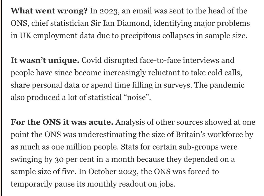 What went wrong? In 2023, an email was sent to the head of the ONS, chief statistician Sir Ian Diamond, identifying major problems in UK employment data due to precipitous collapses in sample size.
It wasn't unique. Covid disrupted face-to-face interviews and people have since become increasingly reluctant to take cold calls, share personal data or spend time filling in surveys. The pandemic also produced a lot of statistical "noise"
For the ONS it was acute. Analysis of other sources showed at one point the ONS was underestimating the size of Britain's workforce by as much as one million people. Stats for certain sub-groups were swinging by 30 per cent in a month because they depended on a sample size of five. In October 2023, the ONS was forced to temporarily pause its monthly readout on jobs