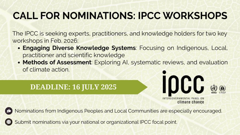 An informational image announcing IPCC workshops nomination call. The background features a natural pattern of green leaf veins creating an organic, textural effect. The IPCC logo appears in the bottom right, alongside WHO and UNEP logos.

The announcement details two workshops scheduled for February 2026:

"Engaging Diverse Knowledge Systems" focusing on Indigenous, Local, practitioner and scientific knowledge

"Methods of Assessment" covering AI, systematic reviews, and climate action evaluation

Key information:

Submission deadline: 16 July 2025

Instructions specify nominations should be submitted through national or organizational IPCC focal points

Note indicates Indigenous Peoples and Local Communities nominations are particularly welcomed

The text is presented in black against the leaf-patterned background, with a burgundy arrow highlighting the deadline. The layout is clean and professional, maintaining institutional branding standards.