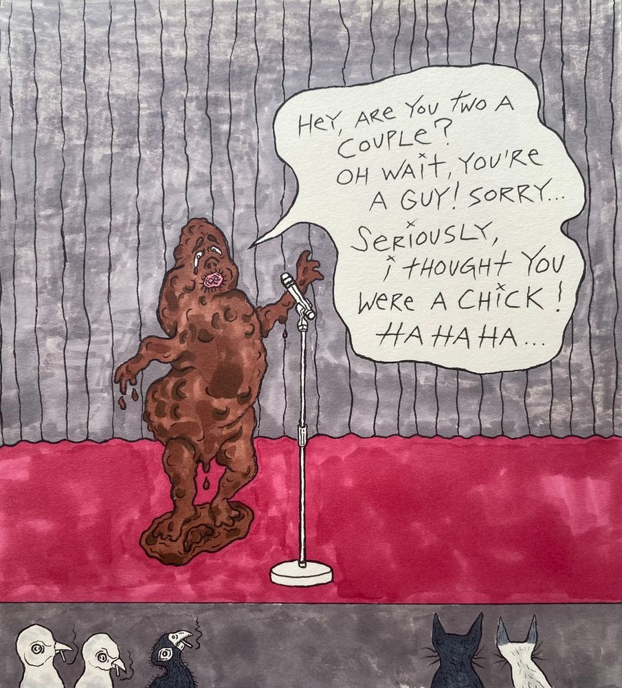 #DearDiary,

The douche onstage at Open Mic Night was scanning the audience repeating, “Any couples here?”
He found a few willing targets in the back rows for his laughless mouth farts before zeroing in on Todd and me up front.
“How about you two? Are you a couple?”
We didn’t respond.
“Seriously, are you a couple? Oh wait, you’re a guy. Sorry.”
He meant me. And he was sorry because two men can’t be a couple.
When we told him that two men most certainly can be a couple, Mr. Mouth Fart ignored the unfunny and uncomfortable silence overtaking the audience to circle back to me.
“I totally thought you were a chick.”
He said it over and over, chuckling every time as if he assumed the crowd was going to join in.
When we got up from our seats and walked up the aisle to end the night early and head home, Mr. Mouth Fart zinged on.
“I guess I made them leave… Sorry… Heheheh… I guess I made them leave…Sorry… Heheheh...” Again, as if he truly believed the other theater-goers would be grateful watching the two joke butt queers abandon their evening.
“Read this, bitch,” Todd sneered as he served Mr. Mouth Fart two middle fingers before exiting the venue through the main lobby. We didn’t hear any douche chuckles after that.

My life is way too short for badly buried, junior high intolerance. I will never be able to pretend that I cannot smell the unfortunately unforgettable stink of homophobia.
My memory is sadly too good for there to be any comedy in that for me.

I won’t be going back there.

#TrueConfessions by #BillMullen 