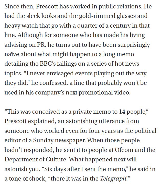 Since then, Prescott has worked in public relations. He had the sleek looks and the gold-rimmed glasses and heavy watch that go with a quarter of a century in that line. Although for someone who has made his living advising on PR, he turns out to have been surprisingly naïve about what might happen to a long memo detailing the BBC’s failings on a series of hot news topics. “I never envisaged events playing out the way they did,” he confessed, a line that probably won’t be used in his company’s next promotional video.

“This was conceived as a private memo to 14 people,” Prescott explained, an astonishing utterance from someone who worked even for four years as the political editor of a Sunday newspaper. When those people hadn’t responded, he sent it to people at Ofcom and the Department of Culture. What happened next will astonish you. “Six days after I sent the memo,” he said in a tone of shock, “there it was in the Telegraph!”