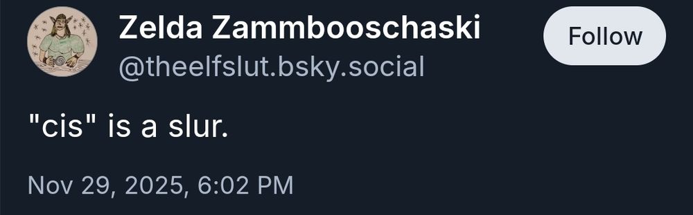 Bluesky post-
"9 Zelda Zammbooschaski
@theelfslut.bsky.social

"cis" is a slur.

Nov 29, 2025, 6:02 PM"