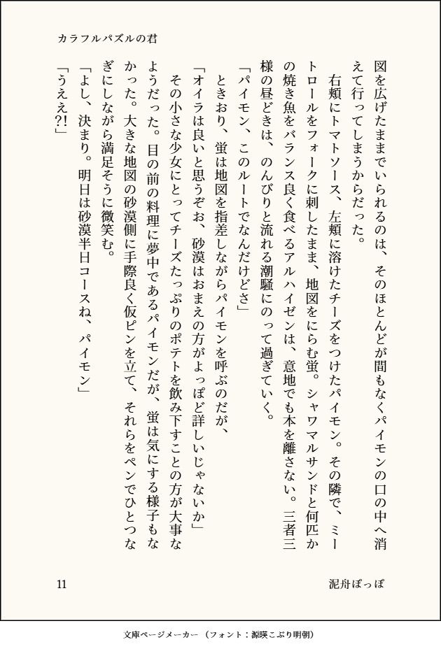 図を広げたままでいられるのは、そのほとんどが間もなくパイモンの口の中へ消えて行ってしまうからだった。
　右頬にトマトソース、左頬に溶けたチーズをつけたパイモン。その隣で、ミートロールをフォークに刺したまま、地図をにらむ蛍。シャワマルサンドと何匹かの焼き魚をバランス良く食べるアルハイゼンは、意地でも本を離さない。三者三様の昼どきは、のんびりと流れる潮騒にのって過ぎていく。
「パイモン、このルートでなんだけどさ」
　ときおり、蛍は地図を指差しながらパイモンを呼ぶのだが、
「オイラは良いと思うぞお、砂漠はおまえの方がよっぽど詳しいじゃないか」
　その小さな少女にとってチーズたっぷりのポテトを飲み下すことの方が大事なようだった。目の前の料理に夢中であるパイモンだが、蛍は気にする様子もなかった。大きな地図の砂漠側に手際良く仮ピンを立て、それらをペンでひとつなぎにしながら満足そうに微笑む。
「よし、決まり。明日は砂漠半日コースね、パイモン」
「うええ？！」
