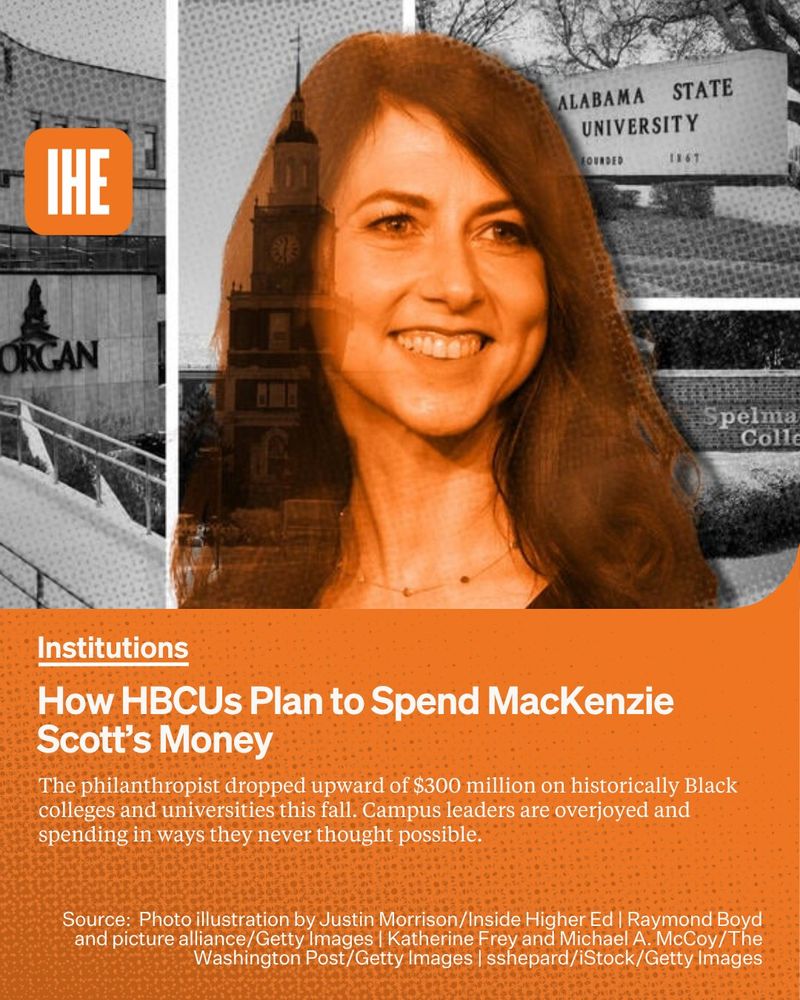 MacKenzie Scott in front of campus shots of Morgan State University, Howard University, Alabama State University and Spelman College.
In white text the kicker Institutions, the headline How HBCUs Plan to Spend MacKenzie Scott’s Money, and the sub-headline The philanthropist dropped upward of $300 million on historically Black colleges and universities this fall. Campus leaders are overjoyed and spending in ways they never thought possible. Photo illustration by Justin Morrison/Inside Higher Ed | Raymond Boyd and picture alliance/Getty Images | Katherine Frey and Michael A. McCoy/The Washington Post/Getty Images | sshepard/iStock/Getty Images