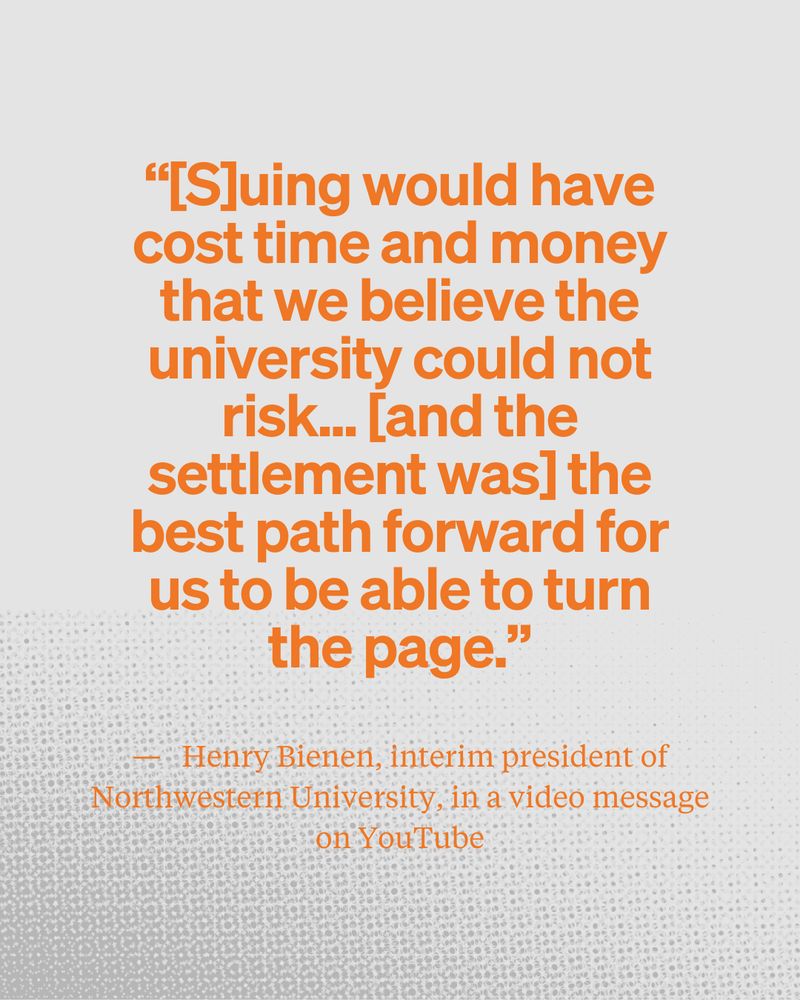 “[S]uing would have cost time and money that we believe the university could not risk... [and the settlement was] the best path forward for us to be able to turn the page.” from Henry Bienen, interim president of Northwestern University, in a video message on YouTube.
