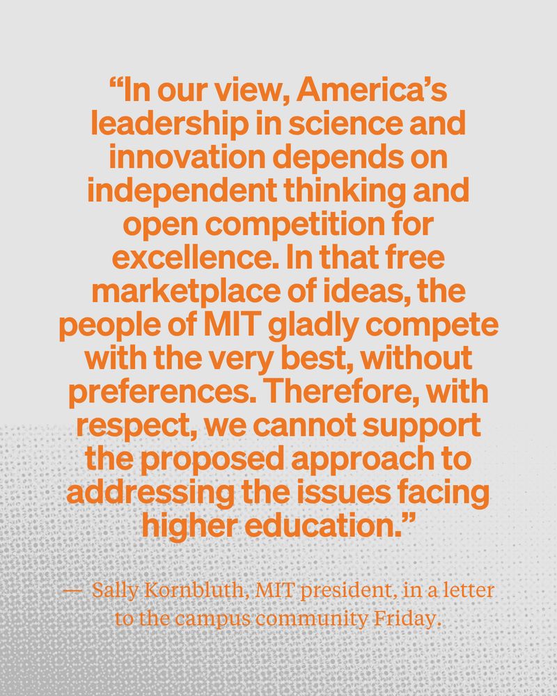 The quote “In our view, America’s leadership in science and innovation depends on independent thinking and open competition for excellence. In that free marketplace of ideas, the people of MIT gladly compete with the very best, without preferences. Therefore, with respect, we cannot support the proposed approach to addressing the issues facing higher education.” —  Sally Kornbluth, MIT president, in a letter to the campus community Friday.