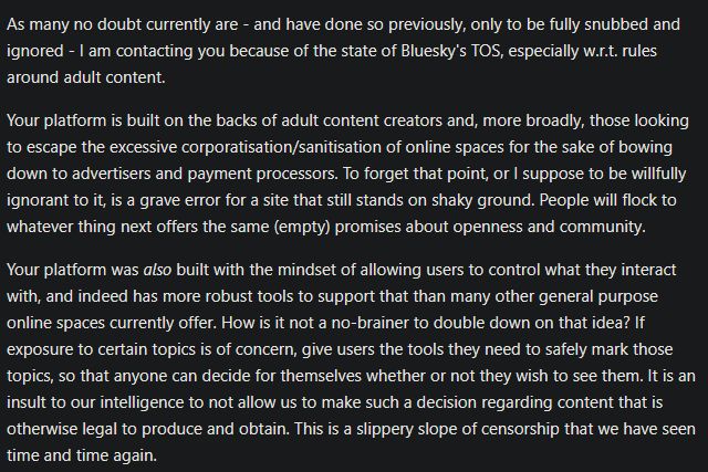 As many no doubt currently are - and have done so previously, only to be fully snubbed and ignored - I am contacting you because of the state of Bluesky's TOS, especially w.r.t. rules around adult content.

Your platform is built on the backs of adult content creators and, more broadly, those looking to escape the excessive corporatisation/sanitisation of online spaces for the sake of bowing down to advertisers and payment processors. To forget that point, or I suppose to be willfully ignorant to it, is a grave error for a site that still stands on shaky ground. People will flock to whatever thing next offers the same (empty) promises about openness and community.

Your platform was also built with the mindset of allowing users to control what they interact with, and indeed has more robust tools to support that than many other general purpose online spaces currently offer. How is it not a no-brainer to double down on that idea? If exposure to certain topics is of concern, give users the tools they need to safely mark those topics, so that anyone can decide for themselves whether or not they wish to see them. It is an insult to our intelligence to not allow us to make such a decision regarding content that is otherwise legal to produce and obtain. This is a slippery slope of censorship that we have seen time and time again.