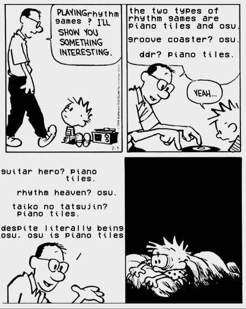 Edit of a Calvin & Hobbes comic.
1: Calvin's dad walks in on Calvin. "Playing rhythm games? I'll show you something interesting."
2: Calvin's dad crouches down to Calvin's level. " The two types of rhythm games are piano tiles and Osu. Groove Coaster? Osu. DDR? Piano tiles. Calvin is inclined to agree. "Yeah..."
3: Calvin's dad continues to spout his endless wisdom. "Guitar Hero? Piano tiles. Rhythm Heaven? Osu. Taiko No Tatsuijin? Piano tiles. Despite literally being Osu, Osu is piano tiles."
4: Calvin laying in bed distraught, eves heavy with cursed knowledge.
