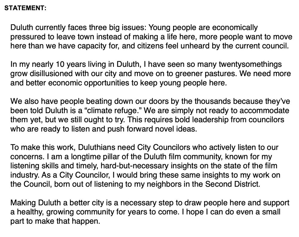 STATEMENT:

Duluth currently faces three big issues: Young people are economically pressured to leave town instead of making a life here, more people want to move here than we have capacity for, and citizens feel unheard by the current council.

In my nearly 10 years living in Duluth, I have seen so many twentysomethings grow disillusioned with our city and move on to greener pastures. We need more and better economic opportunities to keep young people here.

We also have people beating down our doors by the thousands because they’ve been told Duluth is a “climate refuge.” We are simply not ready to accommodate them yet, but we still ought to try. This requires bold leadership from councilors who are ready to listen and push forward novel ideas.

To make this work, Duluthians need City Councilors who actively listen to our concerns. I am a longtime pillar of the Duluth film community, known for my listening skills and timely, hard-but-necessary insights on the state of the film industry. As a City Councilor, I would bring these same insights to my work on the Council, born out of listening to my neighbors in the Second District.

Making Duluth a better city is a necessary step to draw people here and support a healthy, growing community for years to come. I hope I can do even a small part to make that happen.