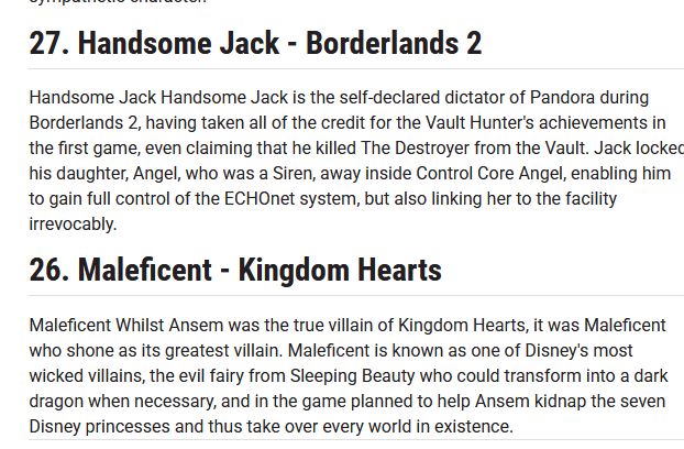 list entries that say

27. Handsome Jack - Borderlands 2
Handsome Jack Handsome Jack is the self-declared dictator of Pandora during Borderlands 2, having taken all of the credit for the Vault Hunter's achievements in the first game, even claiming that he killed The Destroyer from the Vault. Jack locked his daughter, Angel, who was a Siren, away inside Control Core Angel, enabling him to gain full control of the ECHOnet system, but also linking her to the facility irrevocably.

26. Maleficent - Kingdom Hearts
Maleficent Whilst Ansem was the true villain of Kingdom Hearts, it was Maleficent who shone as its greatest villain. Maleficent is known as one of Disney's most wicked villains, the evil fairy from Sleeping Beauty who could transform into a dark dragon when necessary, and in the game planned to help Ansem kidnap the seven Disney princesses and thus take over every world in existence. 
