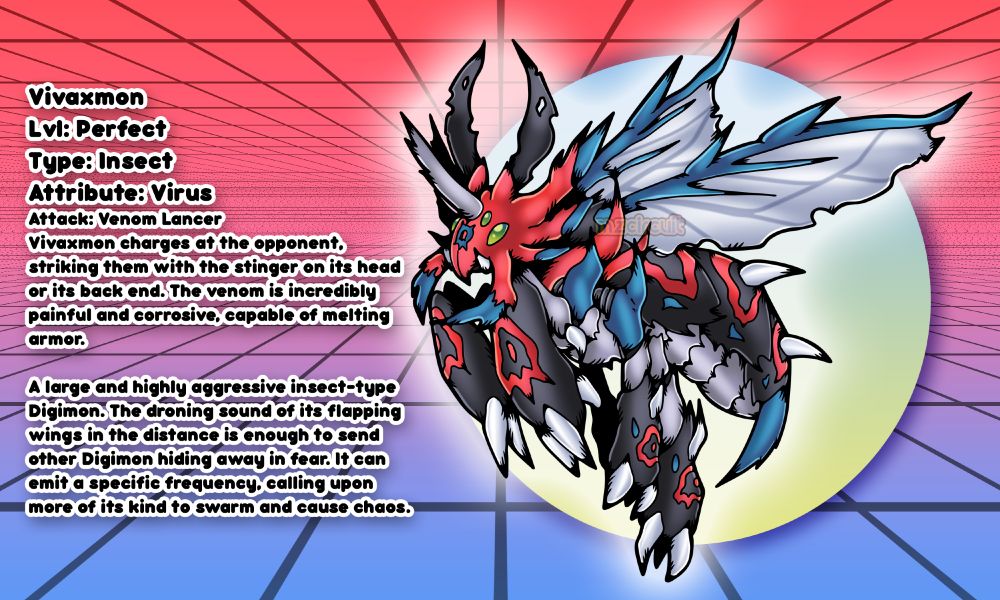 VivaxmonLvl: PerfectType: InsectAttribute: VirusAttack: Venom LancerVivaxmon charges at the opponent,striking them with the stinger on its head or its back end. The venom is incredibly painful and corrosive, capable of melting
armor.A large and highly aggressive insect-typeDigimon. The droning sound of its flapping wings in the distance is enough to send other Digimon hiding away in fear. It can emit a specific frequency, calling upon more of its kind to swarm and cause chaos.