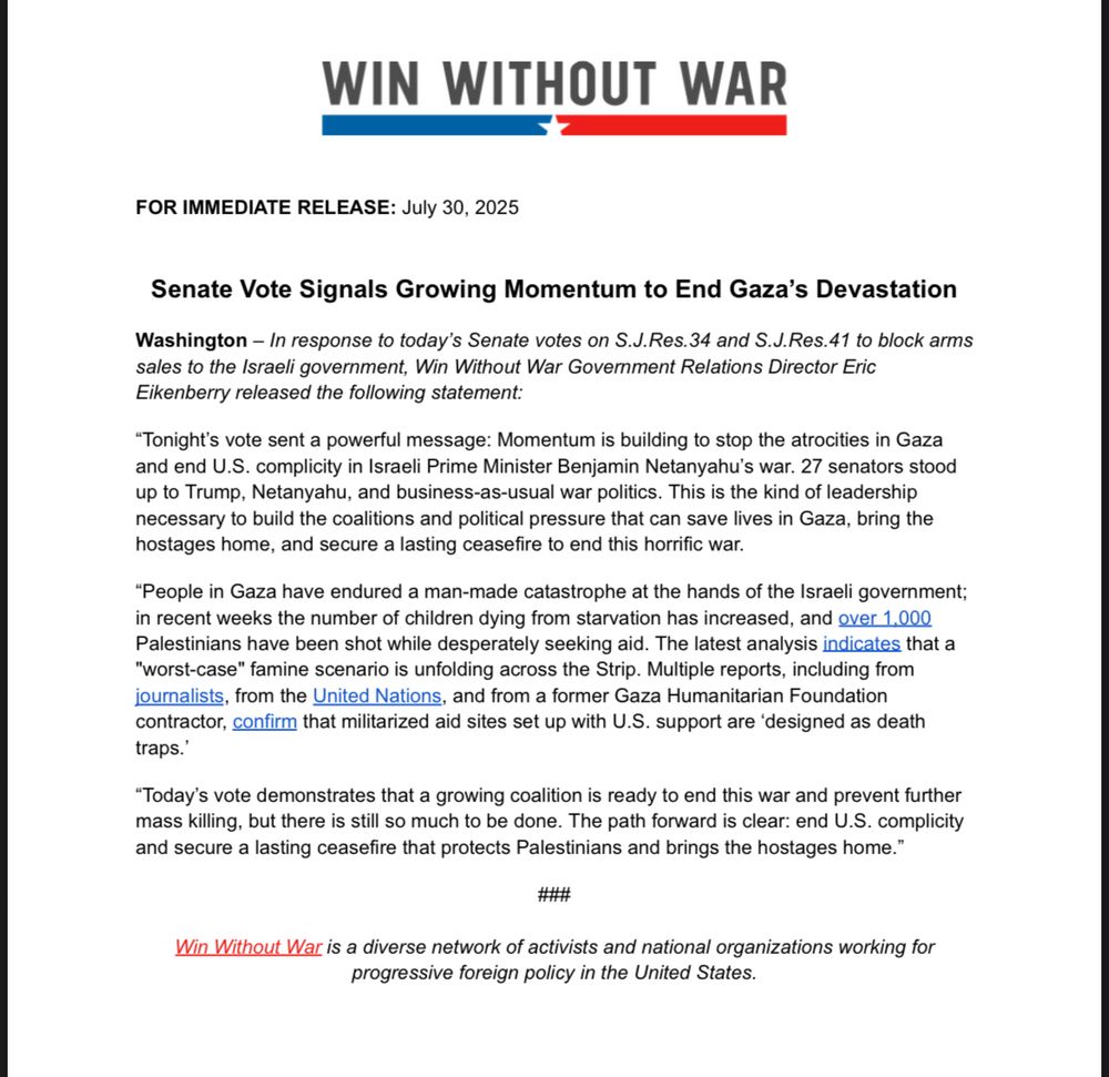 In response to today’s Senate votes on S.J.Res.34 and S.J.Res.41 to block arms sales to the Israeli government, Win Without War Government Relations Director Eric Eikenberry released the following statement:
“Tonight’s vote sent a powerful message: Momentum is building to stop the atrocities in Gaza and end U.S. complicity in Israeli Prime Minister Benjamin Netanyahu’s war. 27 senators stood up to Trump, Netanyahu, and business-as-usual war politics. This is the kind of leadership necessary to build the coalitions and political pressure that can save lives in Gaza, bring the hostages home, and secure a lasting ceasefire to end this horrific war.
“People in Gaza have endured a man-made catastrophe at the hands of the Israeli government; in recent weeks the number of children dying from starvation has increased, and over 1,000 Palestinians have been shot while desperately seeking aid. The latest analysis indicates that a "worst-case" famine scenario is unfolding across the Strip. Multiple reports, including from journalists, from the United Nations, and from a former Gaza Humanitarian Foundation contractor, confirm that militarized aid sites set up with U.S. support are ‘designed as death traps.’ 
“Today’s vote demonstrates that a growing coalition is ready to end this war and prevent further mass killing, but there is still so much to be done. The path forward is clear: end U.S. complicity and secure a lasting ceasefire that protects Palestinians and brings the hostages home.”
