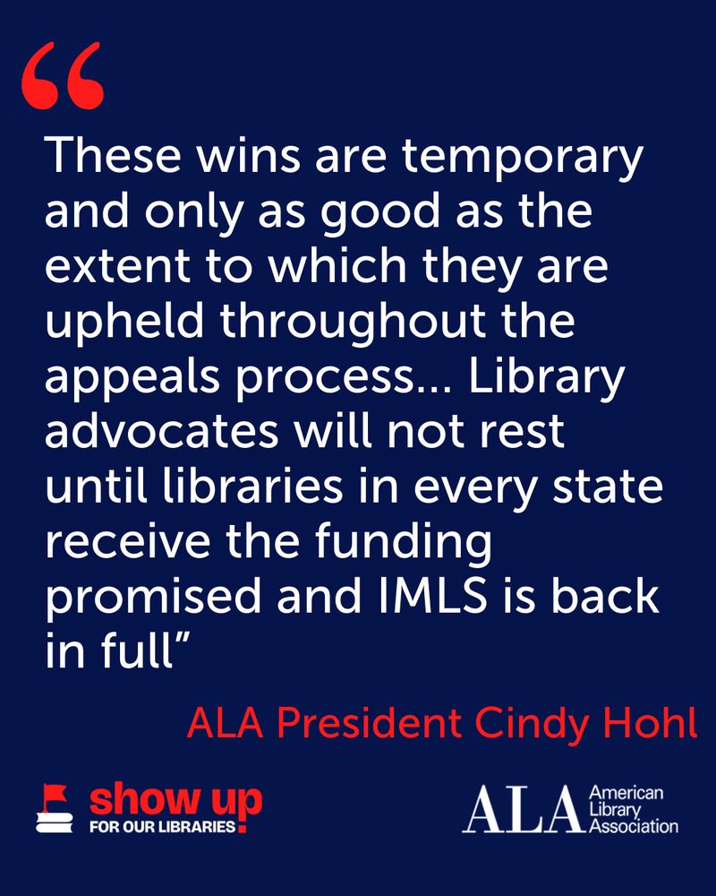 "These wins are temporary and only as good as the extent to which they are upheld throughout the appeals process... Library advocates will not rest until libraries in every state receive the funding promised and IMLS is back in full" - ALA President Cindy Hohl.