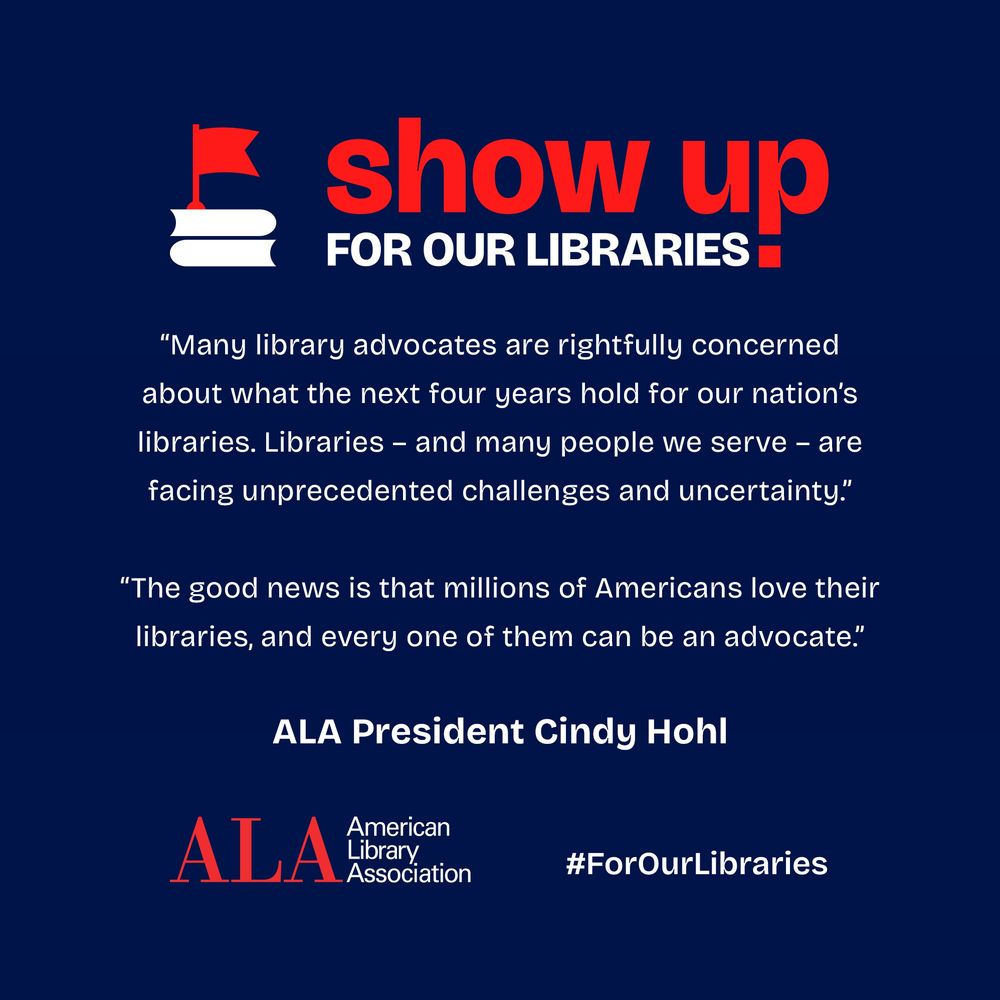 Show Up for Our Libraries! "Many library advocates are rightfully concerned about what the next four years hold for our nation's libraries. Libraries - and many people we serve - are facing unprecedented challenges and uncertainty." "The good news is that millions of Americans love their libraries, and every one of them can be an advocate." ALA President Cindy Hohl ALA American Library Association, #ForOurLibraries