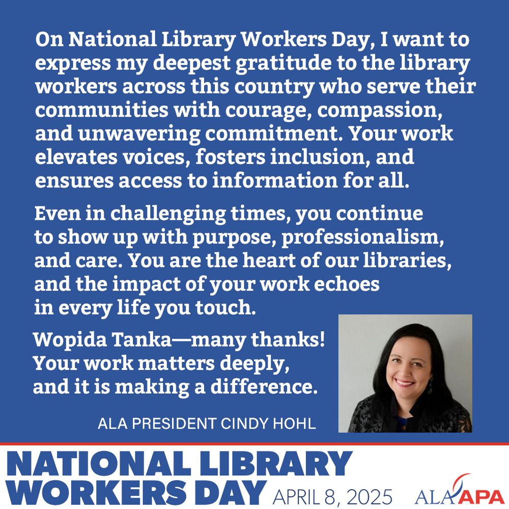 On National Library Workers Day, I want to express my deepest gratitude to the library workers across this country who serve their communities with courage, compassion, and unwavering commitment. Your work elevates voices, fosters inclusion, and ensures access to information for all.
Even in challenging times, you continue to show up with purpose, professionalism, and care. You are the heart of our libraries, and the impact of your work echoes in every life you touch.
Wopida Tanka—many thanks! Your work matters deeply, and it is making a difference.”
ALA President Cindy Hohl. National Library Workers Day
