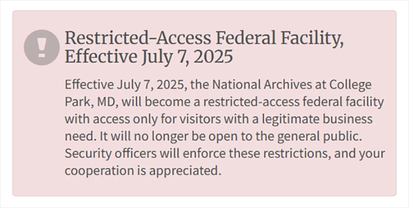
Restricted-Access Federal Facility, Effective July 7, 2025
Effective July 7, 2025, the National Archives at College Park, MD, will become a restricted-access federal facility with access only for visitors with a legitimate business need. It will no longer be open to the general public. Security officers will enforce these restrictions, and your cooperation is appreciated.