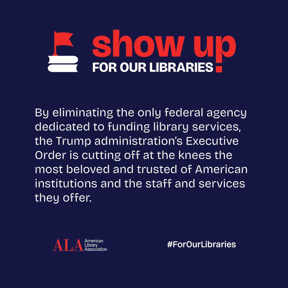 Show Up For Our Libraries! By eliminating the only federal agency dedicated to funding library services, the Trump administration's Executive Order is cutting off at the knees the most beloved and trusted of American institutions and the staff and services they offer. ALA American Library Association. #ForOurLibraries